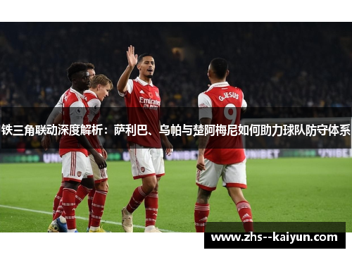 铁三角联动深度解析：萨利巴、乌帕与楚阿梅尼如何助力球队防守体系
