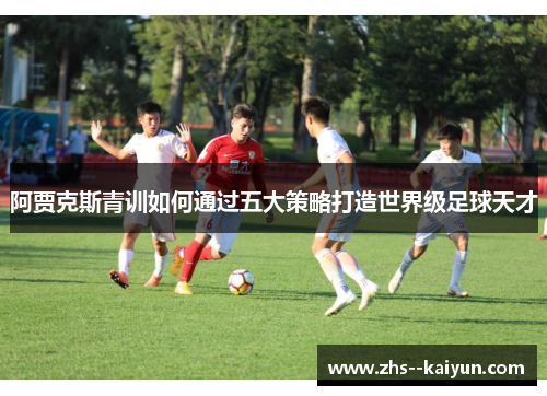 阿贾克斯青训如何通过五大策略打造世界级足球天才